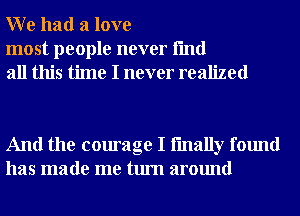 W e had a love

most people never fmd
all this time I never realized

And the courage I fmally found
has made me turn around