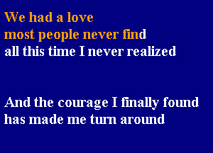 W e had a love

most people never fmd
all this time I never realized

And the courage I fmally found
has made me turn around