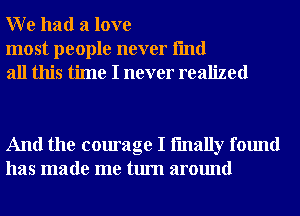 W e had a love

most people never fmd
all this time I never realized

And the courage I fmally found
has made me turn around