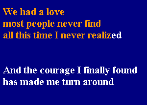 W e had a love

most people never fmd
all this time I never realized

And the courage I fmally found
has made me turn around