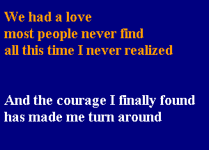 W e had a love

most people never fmd
all this time I never realized

And the courage I fmally found
has made me turn around