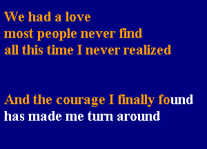 W e had a love

most people never fmd
all this time I never realized

And the courage I fmally found
has made me turn around