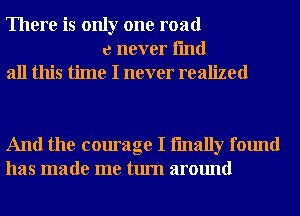 There is only one road
e never fmd

all this time I never realized

And the courage I fmally found
has made me turn around