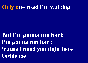 Only one road I'm walking

But I'm gonna run back
I'm gonna mn back

'cause I need you right here
beside me