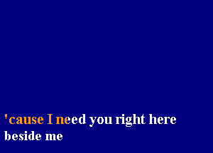 'cause I need you right here
beside me