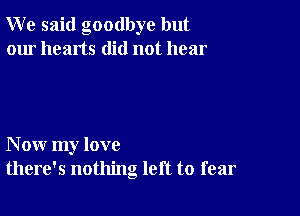 W e said goodbye but
our hearts did not hear

N ow my love
there's nothing left to fear