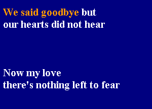 W e said goodbye but
our hearts did not hear

N ow my love
there's nothing left to fear