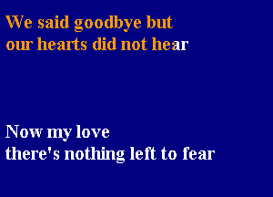 W e said goodbye but
our hearts did not hear

N ow my love
there's nothing left to fear