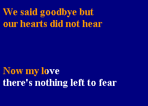 W e said goodbye but
our hearts did not hear

N ow my love
there's nothing left to fear