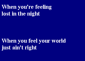 When you're feeling
lost in the night

When you feel your world
just ain't right