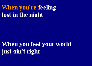 When you're feeling
lost in the night

When you feel your world
just ain't right