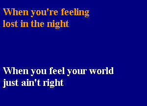 When you're feeling
lost in the night

When you feel your world
just ain't right