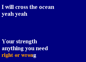 I will cross the ocean
yeah yeah

Your strength

anything you need
right or wrong