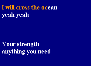 I will cross the ocean
yeah yeah

Your strength
anything you need