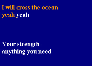 I will cross the ocean
yeah yeah

Your strength
anything you need