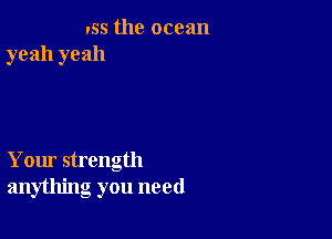 '55 the ocean
yeah yeah

Your strength
anything you need