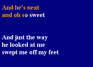 And he's neat
and oh so sweet

And just the way
he looked at me
swept me off my feet