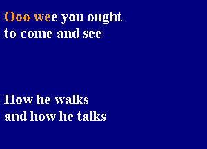 000 wee you ought
to come and see

How he walks
and how he talks