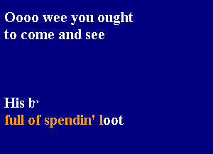 0000 wee you ought
to come and see

His b'
full of spendin' loot