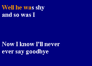 Well he was shy
and so was I

N ow I know I'll never
ever say goodbye