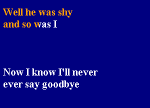 Well he was shy
and so was I

N ow I know I'll never
ever say goodbye