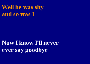 Well he was shy
and so was I

N ow I know I'll never
ever say goodbye