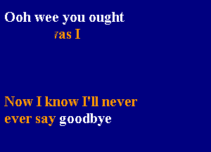 Ooh wee you ought
ms I

N ow I know I'll never
ever say goodbye