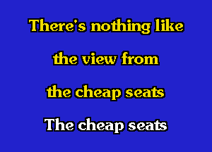 There's nothing like

the view from
the cheap seats

The cheap seats