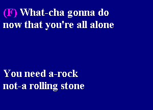 What-cha gonna do
now that you're all alone

You need a-rock
not-a rolling stone