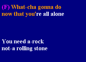 What-cha gonna do
now that you're all alone

You need a-rock
not-a rolling stone