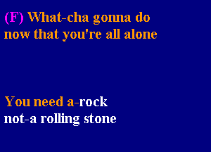 What-cha gonna do
now that you're all alone

You need a-rock
not-a rolling stone