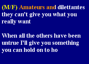 (MXF) Amateurs and dilettantes
they can't give you What you
really want

When all the others have been
untrue I'll give you something
you can hold on to ho