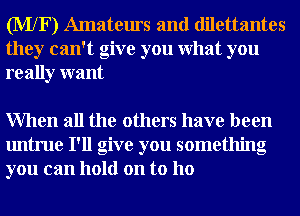 (MXF) Amateurs and dilettantes
they can't give you What you
really want

When all the others have been
untrue I'll give you something
you can hold on to ho