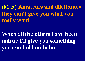 (MXF) Amateurs and dilettantes
they can't give you What you
really want

When all the others have been
untrue I'll give you something
you can hold on to ho