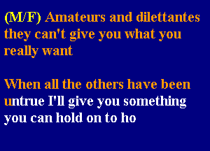 (MXF) Amateurs and dilettantes
they can't give you What you
really want

When all the others have been
untrue I'll give you something
you can hold on to ho