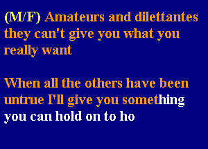 (MXF) Amateurs and dilettantes
they can't give you What you
really want

When all the others have been
untrue I'll give you something
you can hold on to ho