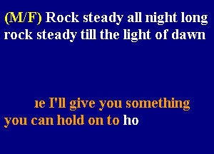 (MXF) Rock steady all night long
rock steady till the light of dawn

1e I'll give you something
you can hold on to ho