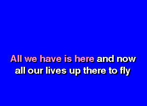 All we have is here and now
all our lives up there to fly