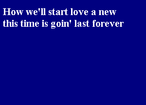 How we'll start love a new
this time is goin' last forever