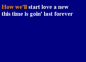 How we'll start love a new
this time is goin' last forever