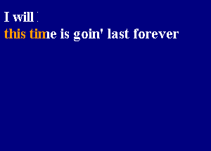 I will i
this time is goin' last forever