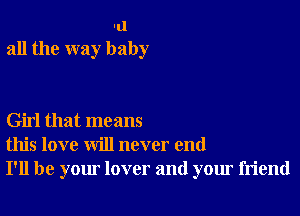 -u
all the way baby

Girl that means
this love will never end
I'll be your lover and your friend