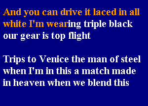 And you can drive it laced in all
White I'm wearing triple black
our gear is top night

Trips to V enice the man of steel
When I'm in this a match made
in heaven When we blend this