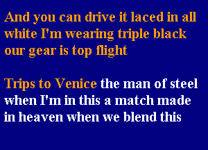 And you can drive it laced in all
White I'm wearing triple black
our gear is top night

Trips to V enice the man of steel
When I'm in this a match made
in heaven When we blend this