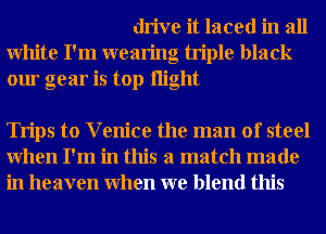 drive it laced in all
White I'm wearing triple black
our gear is top night

Trips to V enice the man of steel
When I'm in this a match made
in heaven When we blend this