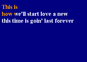 This is
how we'll start love a new
this time is goin' last forever