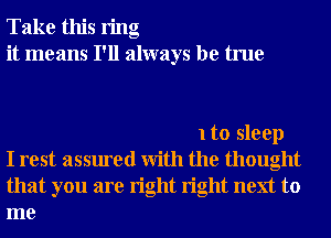 Take this ring
it means I'll always be true

1 to sleep
I rest assured With the thought
that you are right right next to
me