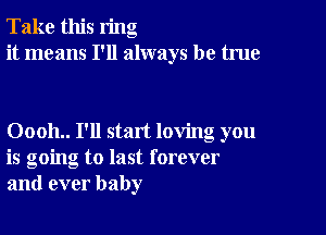 Take this ring
it means I'll always be true

00011.. I'll start loving you
is going to last forever
and ever baby