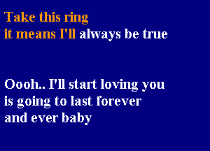 Take this ring
it means I'll always be true

00011.. I'll start loving you
is going to last forever
and ever baby