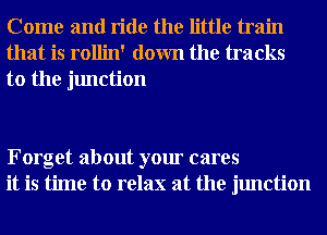 Come and ride the little train
that is rollin' down the tracks

to the junction

Forget about your cares
it is time to relax at the junction